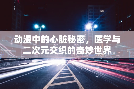 动漫中的心脏秘密，医学与二次元交织的奇妙世界