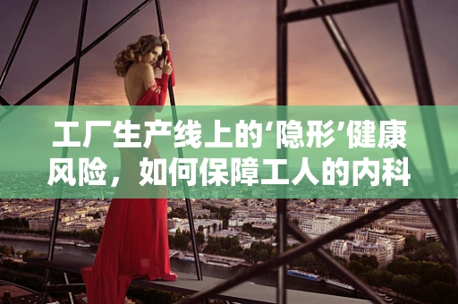 工厂生产线上的‘隐形’健康风险，如何保障工人的内科健康？