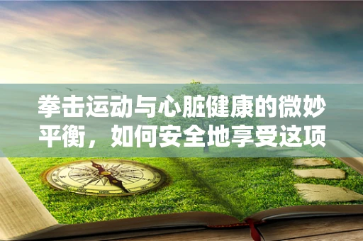 拳击运动与心脏健康的微妙平衡，如何安全地享受这项心脏的锻炼？