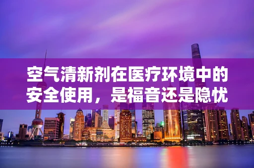 空气清新剂在医疗环境中的安全使用，是福音还是隐忧？