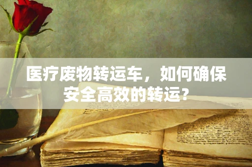 医疗废物转运车，如何确保安全高效的转运？