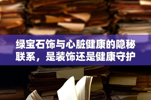 绿宝石饰与心脏健康的隐秘联系，是装饰还是健康守护者？