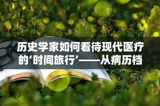 历史学家如何看待现代医疗的‘时间旅行’——从病历档案中寻找历史的线索？