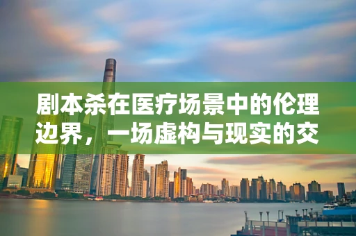 剧本杀在医疗场景中的伦理边界，一场虚构与现实的交织