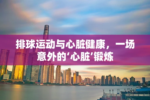 排球运动与心脏健康，一场意外的‘心脏’锻炼