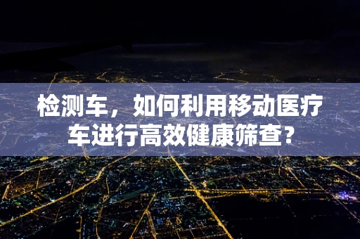 检测车，如何利用移动医疗车进行高效健康筛查？