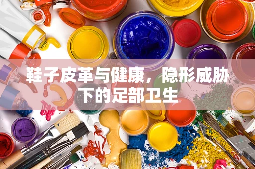 鞋子皮革与健康，隐形威胁下的足部卫生