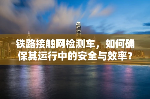 铁路接触网检测车，如何确保其运行中的安全与效率？