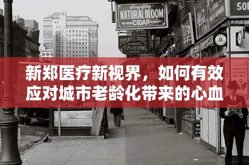 新郑医疗新视界，如何有效应对城市老龄化带来的心血管疾病挑战？