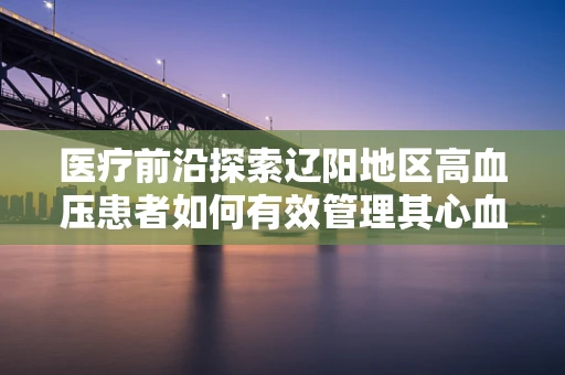 医疗前沿探索辽阳地区高血压患者如何有效管理其心血管风险？