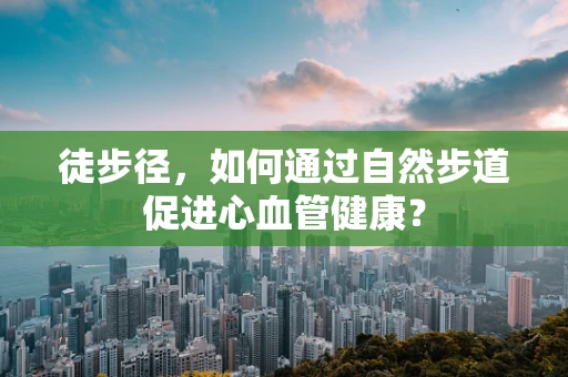 徒步径，如何通过自然步道促进心血管健康？