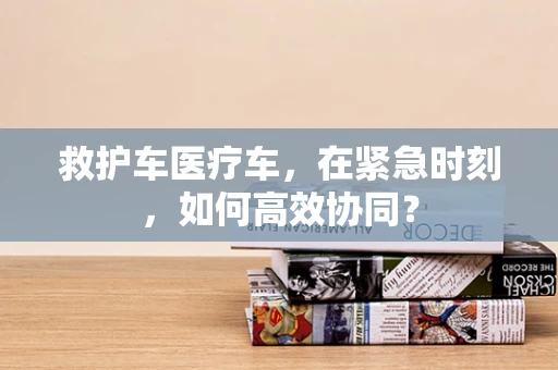 救护车医疗车，在紧急时刻，如何高效协同？