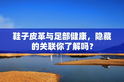 鞋子皮革与足部健康，隐藏的关联你了解吗？