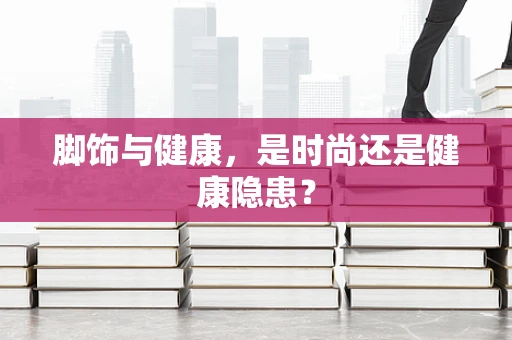 脚饰与健康，是时尚还是健康隐患？