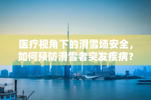 医疗视角下的滑雪场安全，如何预防滑雪者突发疾病？