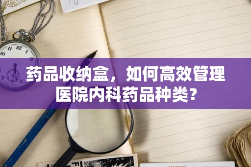 药品收纳盒，如何高效管理医院内科药品种类？