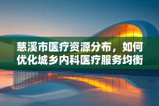 慈溪市医疗资源分布，如何优化城乡内科医疗服务均衡？