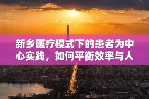 新乡医疗模式下的患者为中心实践，如何平衡效率与人文关怀？