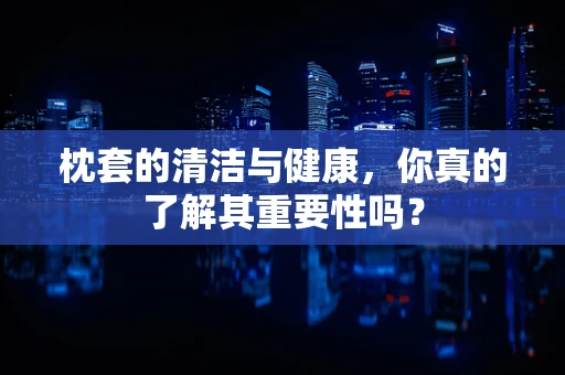 枕套的清洁与健康，你真的了解其重要性吗？