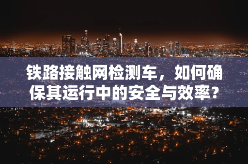 铁路接触网检测车，如何确保其运行中的安全与效率？