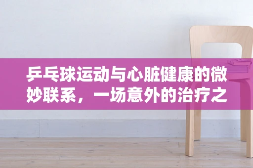乒乓球运动与心脏健康的微妙联系，一场意外的治疗之旅？