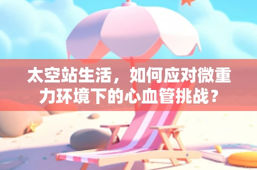 太空站生活，如何应对微重力环境下的心血管挑战？