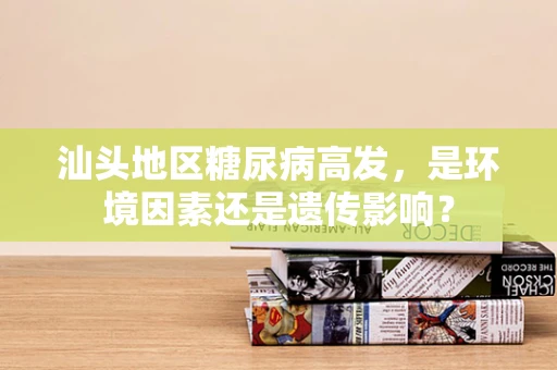 汕头地区糖尿病高发，是环境因素还是遗传影响？