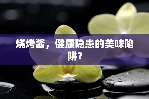 烧烤酱，健康隐患的美味陷阱？
