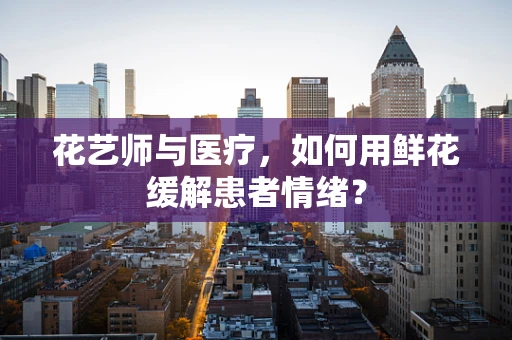 花艺师与医疗，如何用鲜花缓解患者情绪？