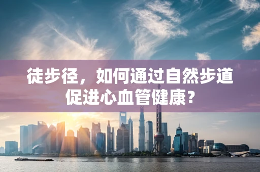 徒步径，如何通过自然步道促进心血管健康？