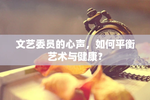 文艺委员的心声，如何平衡艺术与健康？