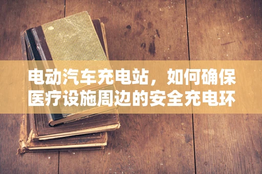 电动汽车充电站，如何确保医疗设施周边的安全充电环境？