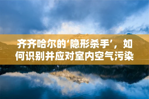 齐齐哈尔的‘隐形杀手’，如何识别并应对室内空气污染？
