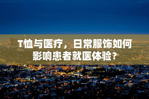 T恤与医疗，日常服饰如何影响患者就医体验？
