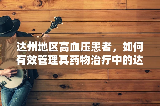 达州地区高血压患者，如何有效管理其药物治疗中的达比加群酯使用？