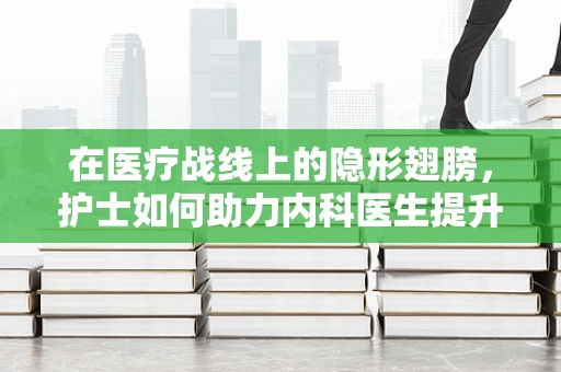 在医疗战线上的隐形翅膀，护士如何助力内科医生提升诊疗效率？