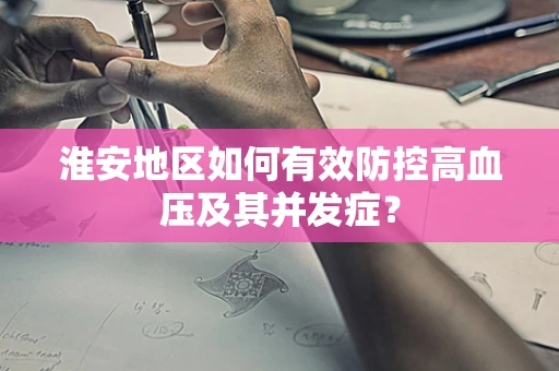 淮安地区如何有效防控高血压及其并发症？