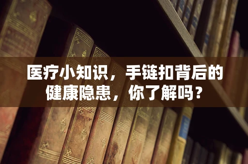 医疗小知识，手链扣背后的健康隐患，你了解吗？