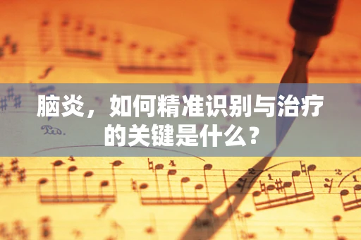 脑炎，如何精准识别与治疗的关键是什么？