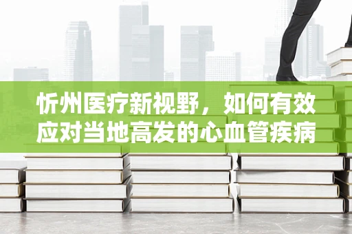 忻州医疗新视野，如何有效应对当地高发的心血管疾病？