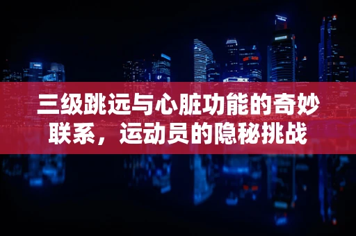 三级跳远与心脏功能的奇妙联系，运动员的隐秘挑战