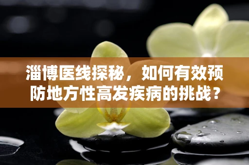 淄博医线探秘，如何有效预防地方性高发疾病的挑战？