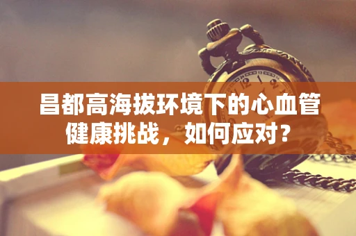昌都高海拔环境下的心血管健康挑战，如何应对？