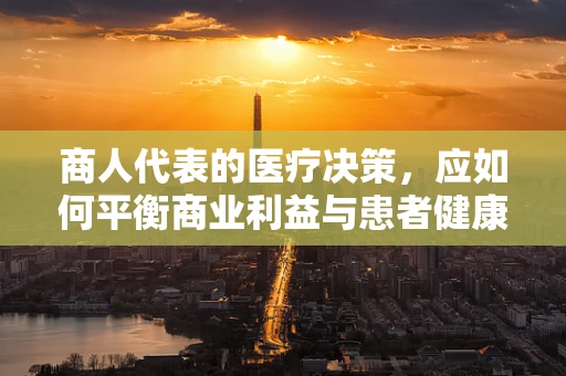 商人代表的医疗决策，应如何平衡商业利益与患者健康？