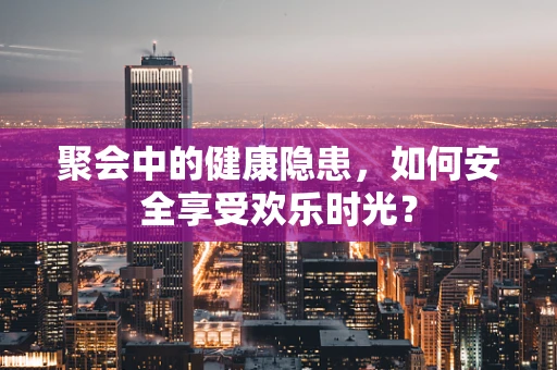 聚会中的健康隐患，如何安全享受欢乐时光？