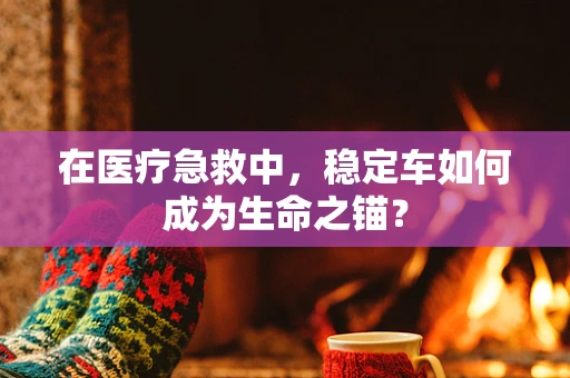 在医疗急救中，稳定车如何成为生命之锚？