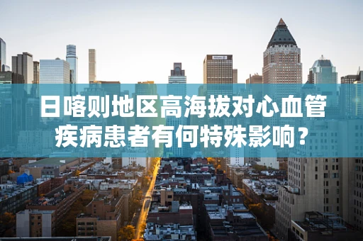 日喀则地区高海拔对心血管疾病患者有何特殊影响？