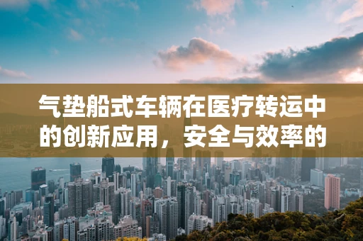 气垫船式车辆在医疗转运中的创新应用，安全与效率的双重挑战？