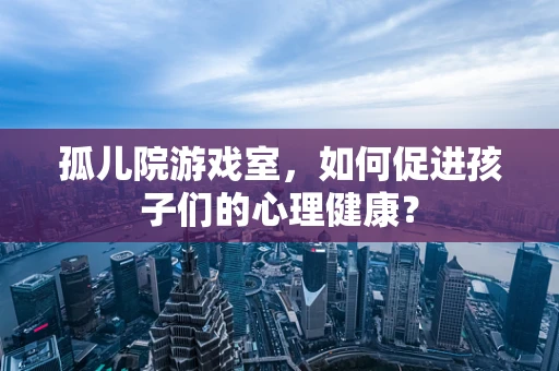 孤儿院游戏室，如何促进孩子们的心理健康？
