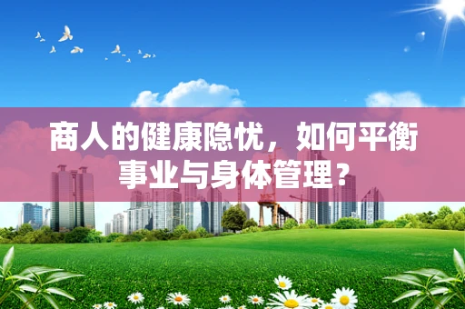 商人的健康隐忧，如何平衡事业与身体管理？